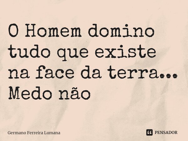 O Homem domino tudo que existe na face da terra...
Medo não... Frase de Germano Ferreira Lumana.