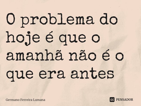 O problema do hoje é que o amanhã não é o que era antes⁠... Frase de Germano Ferreira Lumana.