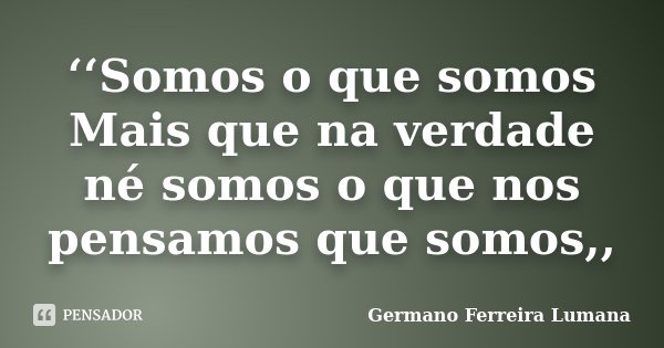 ‘‘Somos o que somos Mais que na verdade né somos o que nos pensamos que somos,,... Frase de Germano Ferreira Lumana.