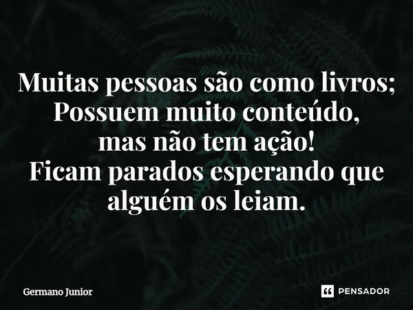 ⁠Muitas pessoas são como livros; Possuem muito conteúdo, mas não tem ação! Ficam parados esperando que alguém os leiam.... Frase de Germano Junior.