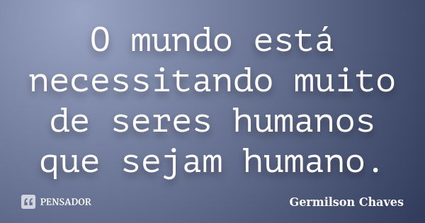 O mundo está necessitando muito de seres humanos que sejam humano.... Frase de Germilson Chaves.