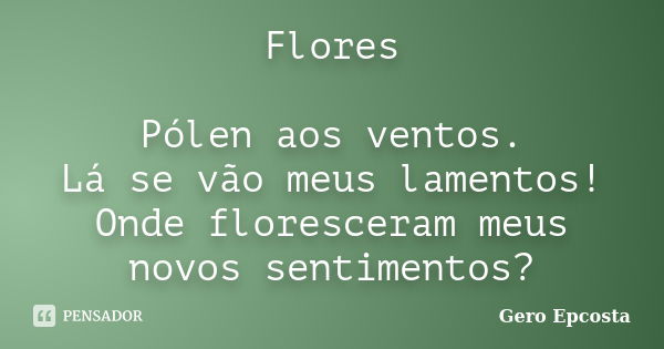 Flores Pólen aos ventos. Lá se vão meus lamentos! Onde floresceram meus novos sentimentos?... Frase de Gero Epcosta.