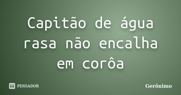 Capitão de água rasa não encalha em corôa... Frase de Gerônimo.