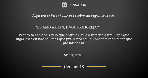 Aqui nessa terra tudo se resolve na seguinte frase. *EU AMO A DEUS, E VOU PRA IGREJA"* 😒🤦🏿‍♂ Pronto tá salvo já. Creio que entre o Céu e o Inferno a um lug... Frase de Gerson015.