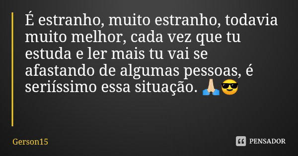 É estranho, muito estranho, todavia muito melhor, cada vez que tu estuda e ler mais tu vai se afastando de algumas pessoas, é seriíssimo essa situação. 🙏🏻😎... Frase de Gerson15.