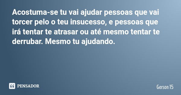 Acostuma-se tu vai ajudar pessoas que vai torcer pelo o teu insucesso, e pessoas que irá tentar te atrasar ou até mesmo tentar te derrubar. Mesmo tu ajudando.... Frase de Gerson 15.