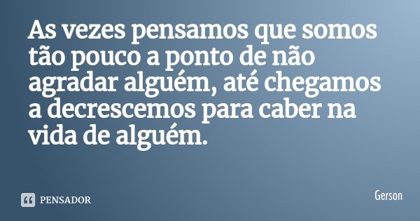 As vezes pensamos que somos tão pouco a ponto de não agradar alguém, até chegamos a decrescemos para caber na vida de alguém.... Frase de Gerson.