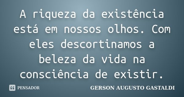A riqueza da existência está em nossos olhos. Com eles descortinamos a beleza da vida na consciência de existir.... Frase de Gerson Augusto Gastaldi.