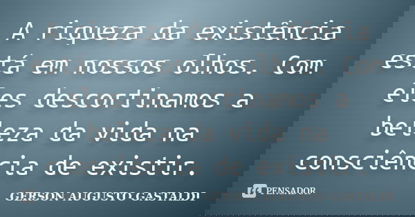 A riqueza da existência está em nossos olhos. Com eles descortinamos a beleza da vida na consciência de existir.... Frase de Gerson Augusto Gastaldi.