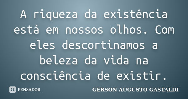 A riqueza da existência está em nossos olhos. Com eles descortinamos a beleza da vida na consciência de existir.... Frase de Gerson Augusto Gastaldi.