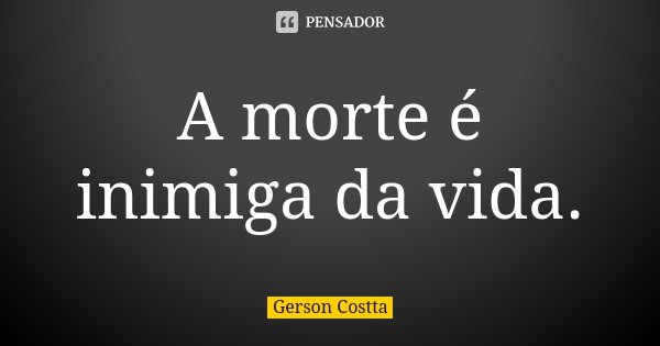 A morte é inimiga da vida.... Frase de Gerson Costta.
