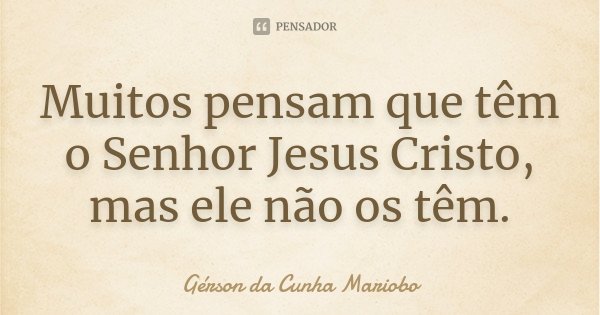 Muitos pensam que têm o Senhor Jesus Cristo, mas ele não os têm.... Frase de Gérson da Cunha Mariobo.