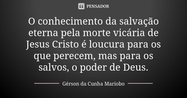 O conhecimento da salvação eterna pela morte vicária de Jesus Cristo é loucura para os que perecem, mas para os salvos, o poder de Deus.... Frase de Gérson da Cunha Mariobo.