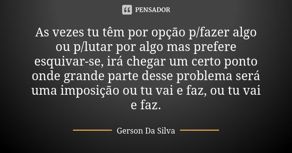 As vezes tu têm por opção p/fazer algo ou p/lutar por algo mas prefere esquivar-se, irá chegar um certo ponto onde grande parte desse problema será uma imposiçã... Frase de Gerson da Silva.