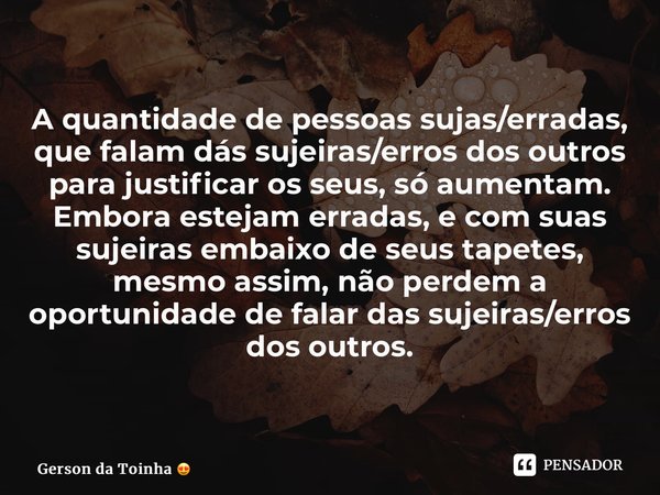 A quantidade de pessoas sujas/erradas, que falam dás sujeiras/erros dos outros para justificar os seus, só aumentam. Embora estejam erradas, e com suas sujeiras... Frase de Gerson da Toinha.