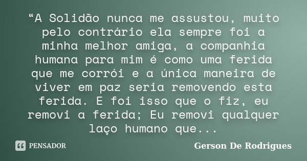 “A Solidão nunca me assustou, muito pelo contrário ela sempre foi a minha melhor amiga, a companhia humana para mim é como uma ferida que me corrói e a única ma... Frase de Gerson De Rodrigues.