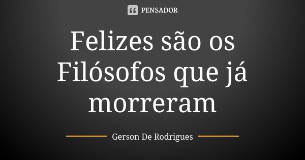 Felizes são os Filósofos que já morreram... Frase de Gerson De Rodrigues.