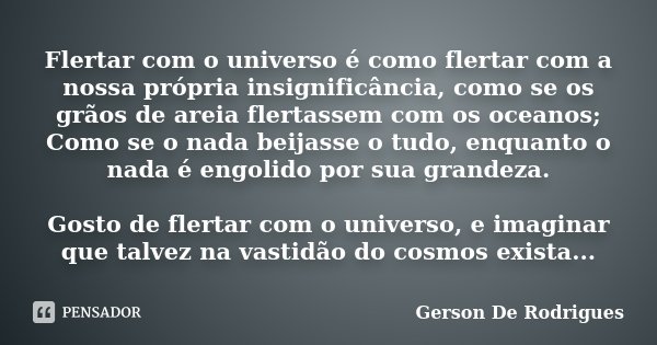 Flertar com o universo é como flertar com a nossa própria insignificância, como se os grãos de areia flertassem com os oceanos; Como se o nada beijasse o tudo, ... Frase de Gerson De Rodrigues.