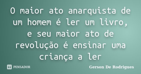 O maior ato anarquista de um homem é ler um livro, e seu maior ato de revolução é ensinar uma criança a ler... Frase de Gerson De Rodrigues.