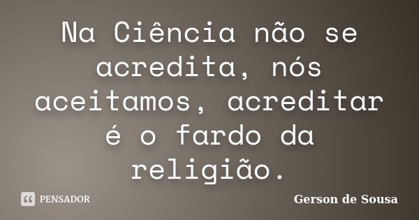 Na Ciência não se acredita, nós aceitamos, acreditar é o fardo da religião.... Frase de Gérson de Sousa.