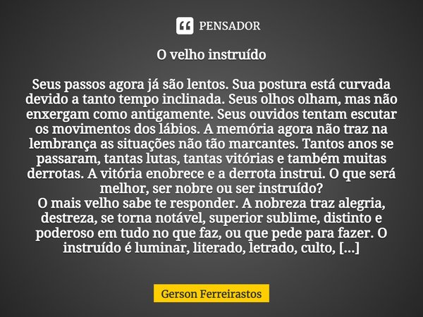 ⁠O velho instruído Seus passos agora já são lentos. Sua postura está curvada devido a tanto tempo inclinada. Seus olhos olham, mas não enxergam como antigamente... Frase de Gerson Ferreirastos.