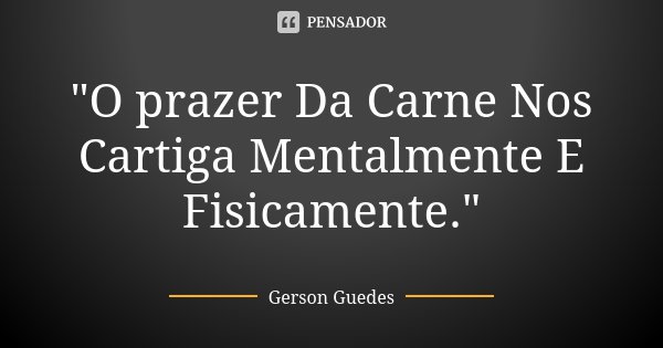 "O prazer Da Carne Nos Cartiga Mentalmente E Fisicamente."... Frase de Gerson Guedes.