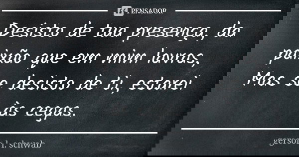 Desisto de tua presença, da paixão que em mim lavras, Mas se desisto de ti, estarei às cegas.... Frase de Gerson L. Schwab.