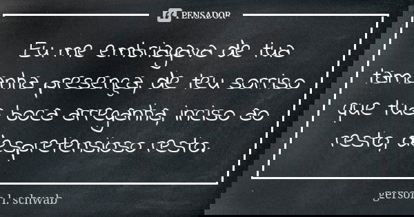 Eu me embriagava de tua tamanha presença, de teu sorriso que tua boca arreganha, inciso ao resto, despretensioso resto.... Frase de Gerson L. Schwab.