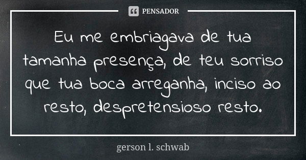 Eu me embriagava de tua tamanha presença, de teu sorriso que tua boca arreganha, inciso ao resto, despretensioso resto.... Frase de Gerson L. Schwab.