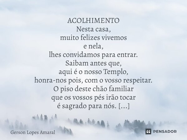 ⁠ACOLHIMENTO Nesta casa, muito felizes vivemos e nela, lhes convidamos para entrar. Saibam antes que, aqui é o nosso Templo, honra-nos pois, com o vosso respeit... Frase de Gerson Lopes Amaral.