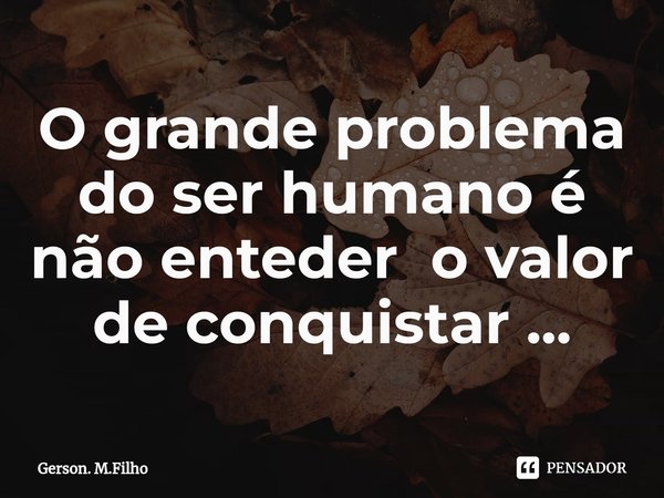 O grande problema do ser humano é não enteder o valor de conquistar ⁠...... Frase de Gerson. M.Filho.