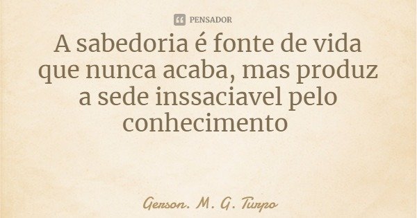 A sabedoria é fonte de vida que nunca acaba, mas produz a sede insaciável pelo conhecimento... Frase de Gerson. M. G. Turpo.