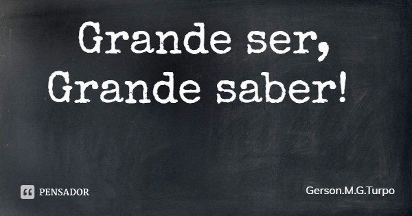 Grande ser, Grande saber!... Frase de Gerson.M.G.Turpo.