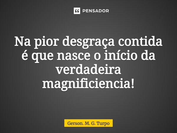 ⁠Na pior desgraça contida é que nasce o início da verdadeira magnificência!... Frase de Gerson. M. G. Turpo.