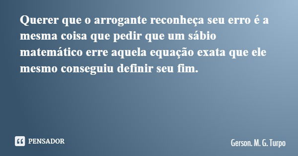 Querer que o arrogante reconheça seu erro é a mesma coisa que pedir que um sábio matemático erre aquela equação exata que ele mesmo conseguiu definir seu fim.... Frase de Gerson. M. G. Turpo.