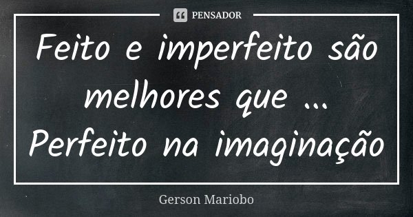 Feito e imperfeito são melhores que ... Perfeito na imaginação... Frase de Gérson Mariobo.