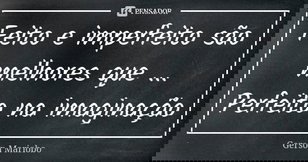 Feito e imperfeito são melhores que ... Perfeito na imaginação... Frase de Gérson Mariobo.
