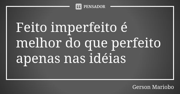 Feito imperfeito é melhor do que perfeito apenas nas idéias... Frase de Gérson Mariobo.