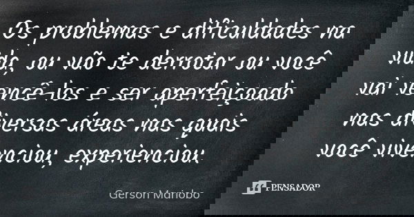Os problemas e dificuldades na vida, ou vão te derrotar ou você vai vencê-los e ser aperfeiçoado nas diversas áreas nas quais você vivenciou, experienciou.... Frase de Gerson Mariobo.