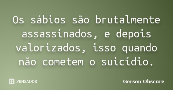 Os sábios são brutalmente assassinados, e depois valorizados, isso quando não cometem o suicídio.... Frase de Gerson Obscure.