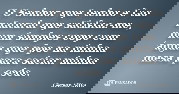 O Senhor que tenho e tão natural que satisfaz-me, num simples copo com água que põe na minha mesa para saciar minha sede.... Frase de Gerson Silva.