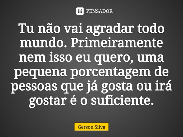 Tu não vai agradar todo mundo. Primeiramente nem isso eu quero, uma pequena porcentagem de pessoas que já gosta ou irá gostar é o suficiente.... Frase de Gerson Silva.