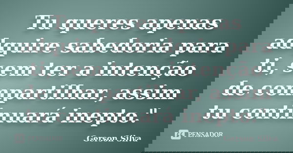 Tu queres apenas adquire sabedoria para ti, sem ter a intenção de compartilhar, assim tu continuará inepto."... Frase de Gerson Silva.