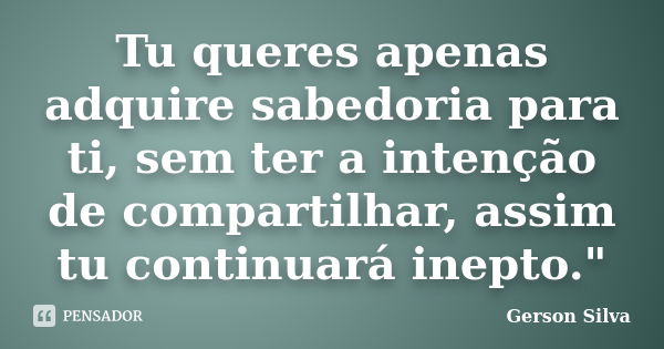 Tu queres apenas adquire sabedoria para ti, sem ter a intenção de compartilhar, assim tu continuará inepto."... Frase de Gerson Silva.