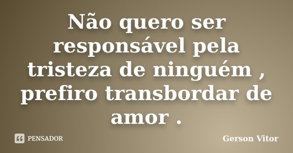 Não quero ser responsável pela tristeza de ninguém , prefiro transbordar de amor .... Frase de Gerson Vitor.