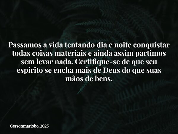 Passamos a vida tentando dia e noite conquistar todas coisas materiais e ainda assim partimos sem levar nada. Certifique-se de que seu espírito se encha mais de... Frase de Gersonmariobo_2025.