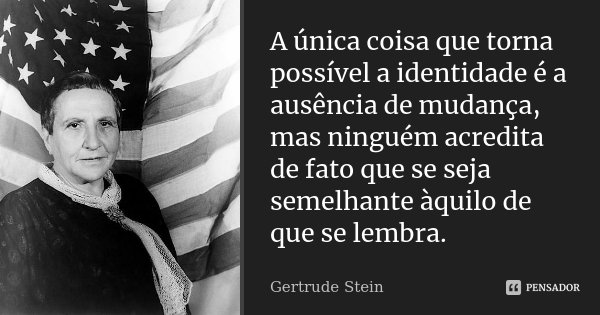 A única coisa que torna possível a identidade é a ausência de mudança, mas ninguém acredita de fato que se seja semelhante àquilo de que se lembra.... Frase de Gertrude Stein.