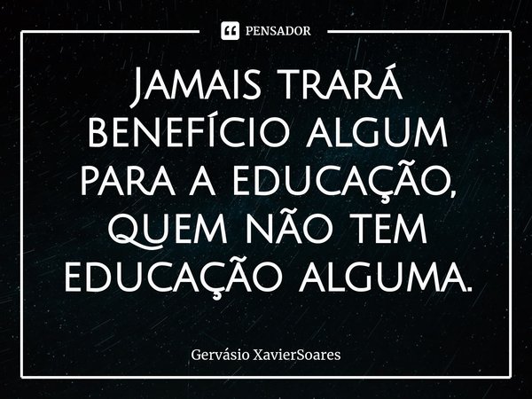 ⁠Jamais trará benefício algum para a educação, quem não tem educação alguma.... Frase de Gervásio XavierSoares.