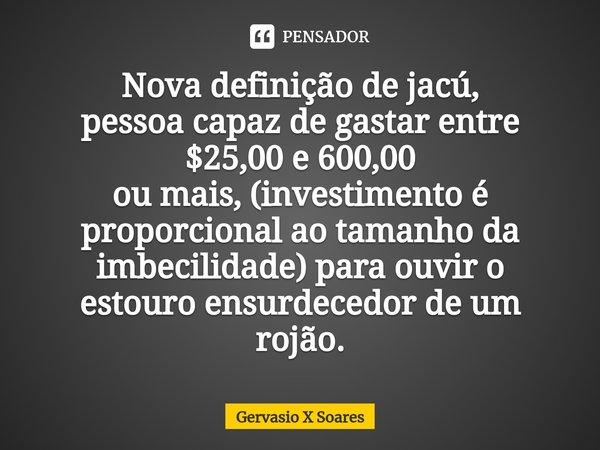 Nova definição de jacú,
pessoa capaz⁠ de gastar entre $25,00 e 600,00
ou mais, (investimento é proporcional ao tamanho da imbecilidade) para ouvir o estouro ens... Frase de Gervasio X Soares.