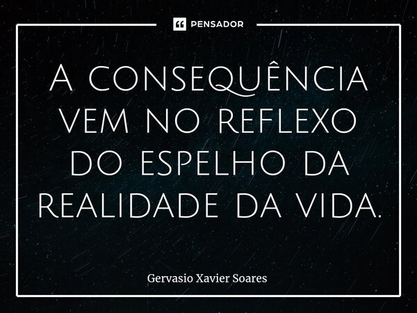 ⁠A consequência vem no reflexo do espelho da realidade da vida.... Frase de Gervasio Xavier Soares.